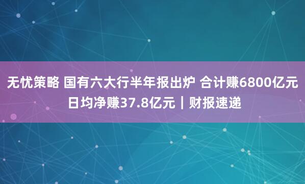 無憂策略 國有六大行半年報出爐 合計賺6800億元 日均凈賺37.8億元｜財報速遞